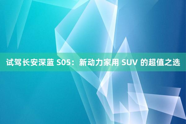 试驾长安深蓝 S05：新动力家用 SUV 的超值之选