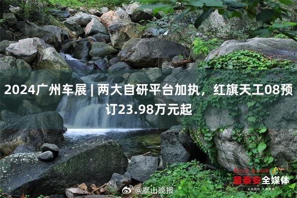 2024广州车展 | 两大自研平台加执，红旗天工08预订23.98万元起