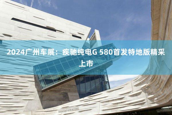 2024广州车展：疾驰纯电G 580首发特地版精采上市
