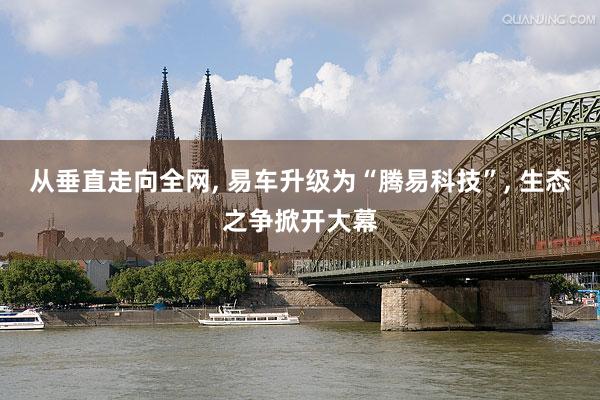 从垂直走向全网, 易车升级为“腾易科技”, 生态之争掀开大幕