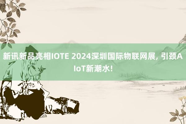 新讯新品亮相IOTE 2024深圳国际物联网展, 引颈AIoT新潮水!