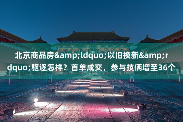 北京商品房&ldquo;以旧换新&rdquo;驱逐怎样？首单成交，参与技俩增至36个