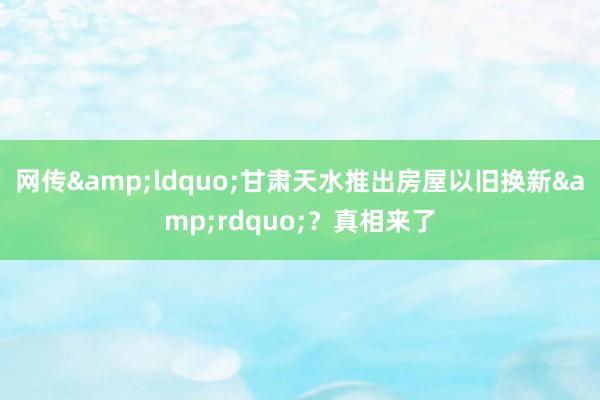 网传&ldquo;甘肃天水推出房屋以旧换新&rdquo;？真相来了