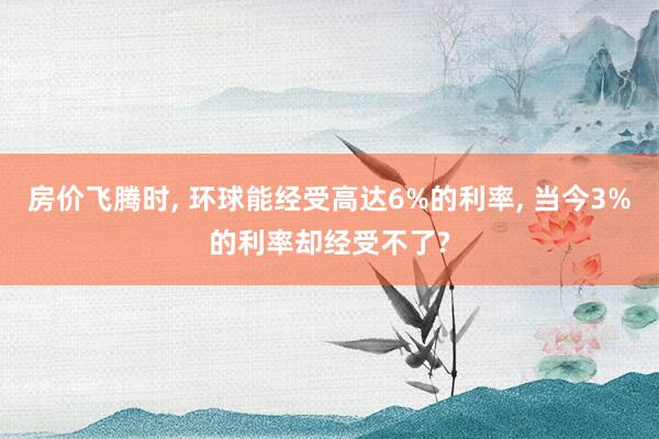房价飞腾时, 环球能经受高达6%的利率, 当今3%的利率却经受不了?