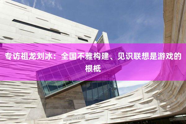专访祖龙刘冰：全国不雅构建、见识联想是游戏的根柢